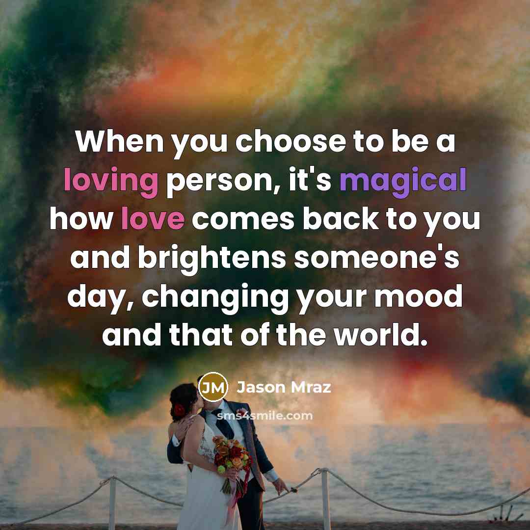 “When you choose to be a loving person, it's magical how love comes back to you and brightens someone's day, changing your mood and that of the world.” quote by Jason Mraz