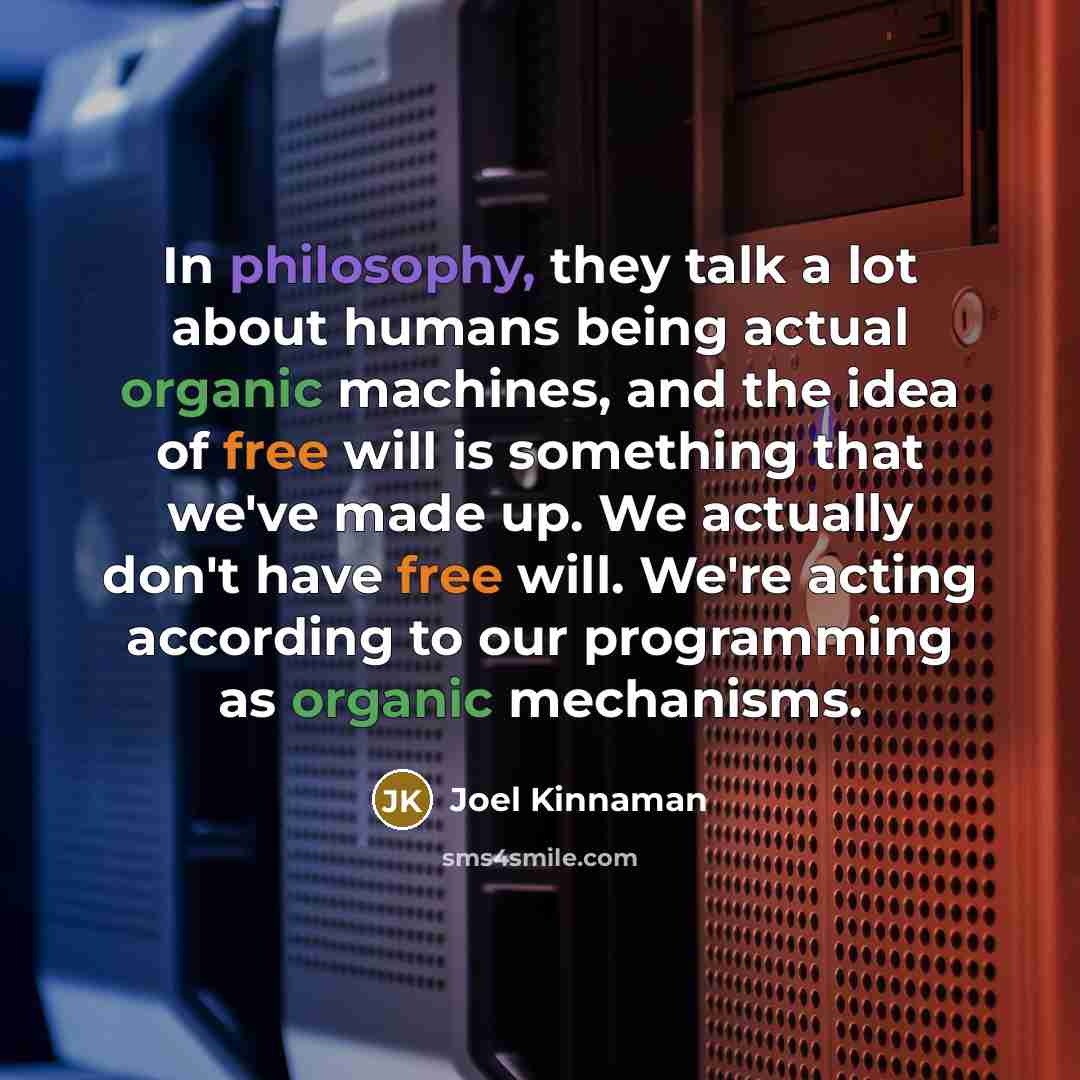 “In philosophy, they talk a lot about humans being actual organic machines, and the idea of free will is something that we've made up. We actually don't have free will. We're acting according to our programming as organic mechanisms.” quote by Joel Kinnaman