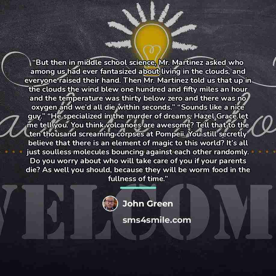 “But then in middle school science, Mr. Martinez asked who among us had ever fantasized about living in the clouds, and everyone raised their hand. Then Mr. Martinez told us that up in the clouds the wind blew one hundred and fifty miles an hour and the temperature was thirty below zero and there…” quote by John Green