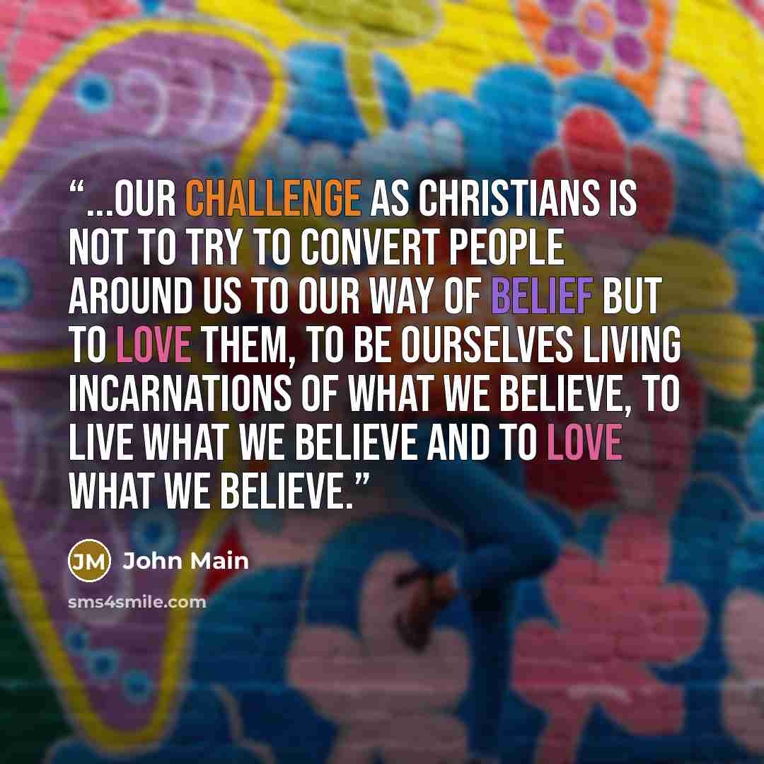 “...Our challenge as Christians is not to try to convert people around us to our way of belief but to love them, to be ourselves living incarnations of what we believe, to live what we believe and to love what we believe.” quote by John Main