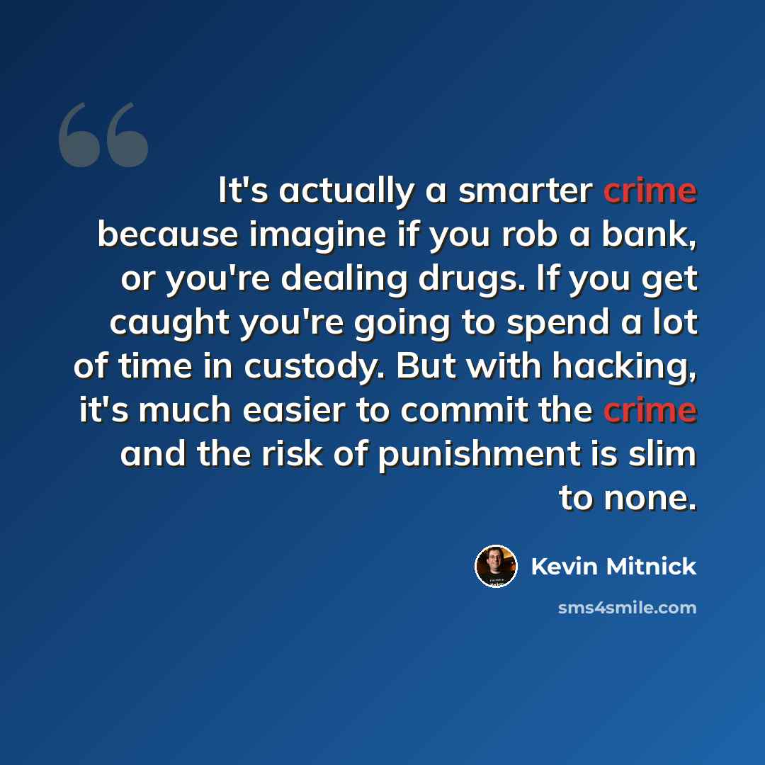 “It's actually a smarter crime because imagine if you rob a bank, or you're dealing drugs. If you get caught you're going to spend a lot of time in custody. But with hacking, it's much easier to commit the crime and the risk of punishment is slim to none.” quote by Kevin Mitnick