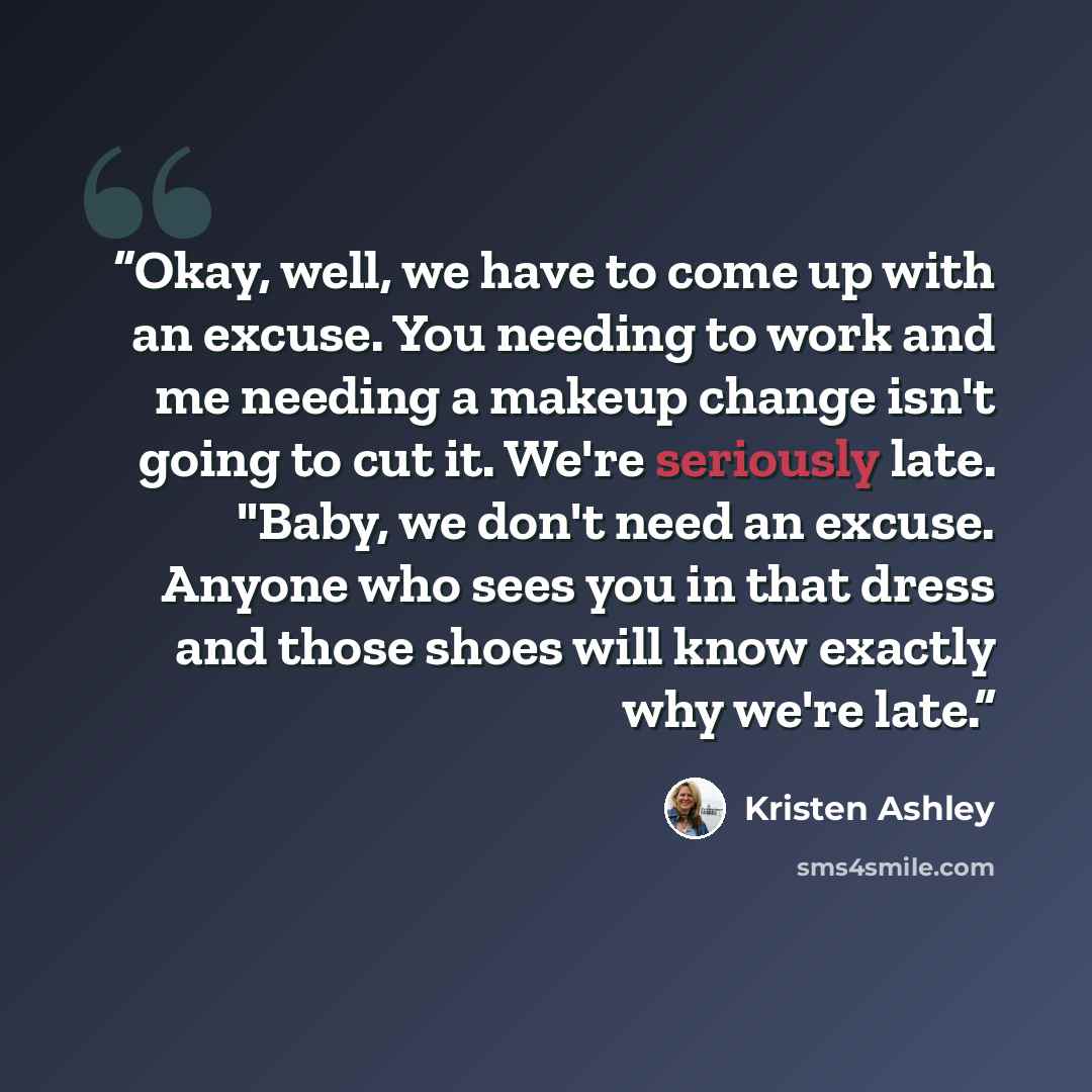 “Okay, well, we have to come up with an excuse. You needing to work and me needing a makeup change isn't going to cut it. We're seriously late. "Baby, we don't need an excuse. Anyone who sees you in that dress and those shoes will know exactly why we're late.” quote by Kristen Ashley