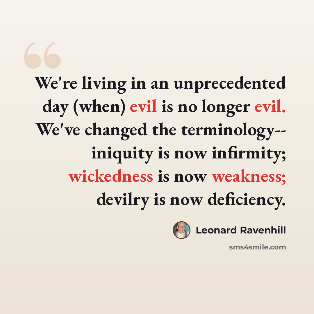 “We're living in an unprecedented day (when) evil is no longer evil. We've changed the terminology-- iniquity is now infirmity; wickedness is now weakness; devilry is now deficiency.” quote by Leonard Ravenhill