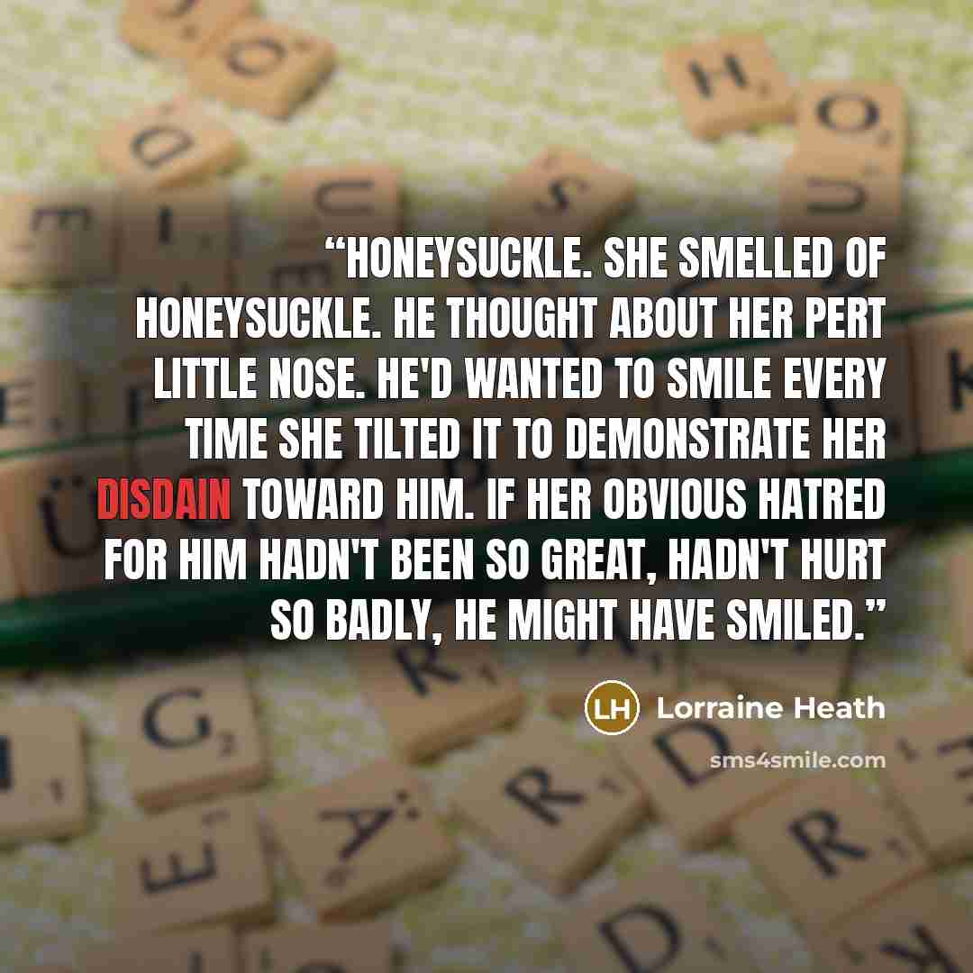 “Honeysuckle. She smelled of honeysuckle. He thought about her pert little nose. He'd wanted to smile every time she tilted it to demonstrate her disdain toward him. If her obvious hatred for him hadn't been so great, hadn't hurt so badly, he might have smiled.” quote by Lorraine Heath