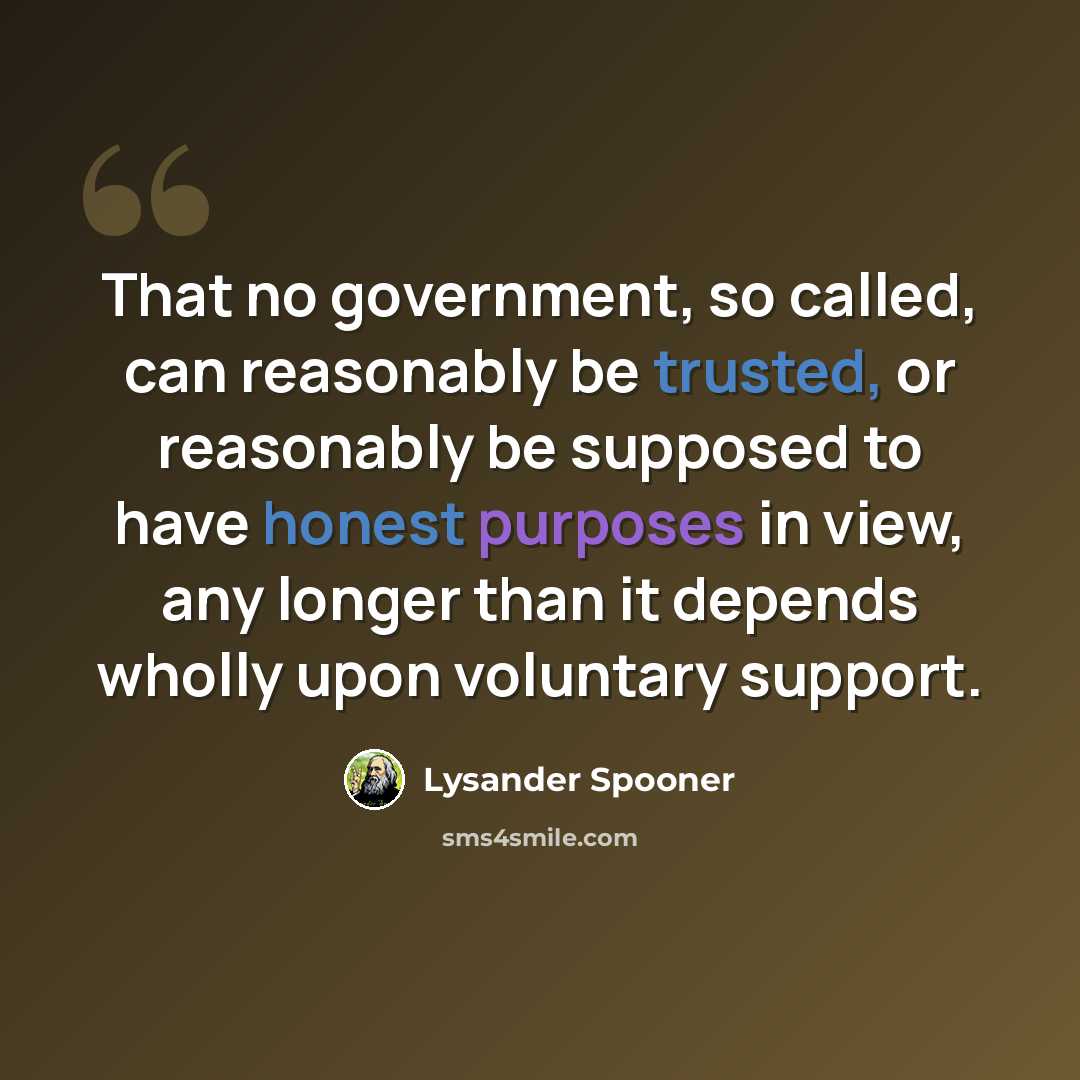 “That no government, so called, can reasonably be trusted, or reasonably be supposed to have honest purposes in view, any longer than it depends wholly upon voluntary support.” quote by Lysander Spooner