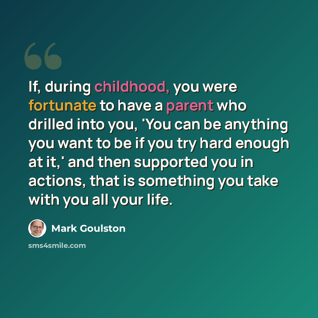 “If, during childhood, you were fortunate to have a parent who drilled into you, 'You can be anything you want to be if you try hard enough at it,' and then supported you in actions, that is something you take with you all your life.” quote by Mark Goulston