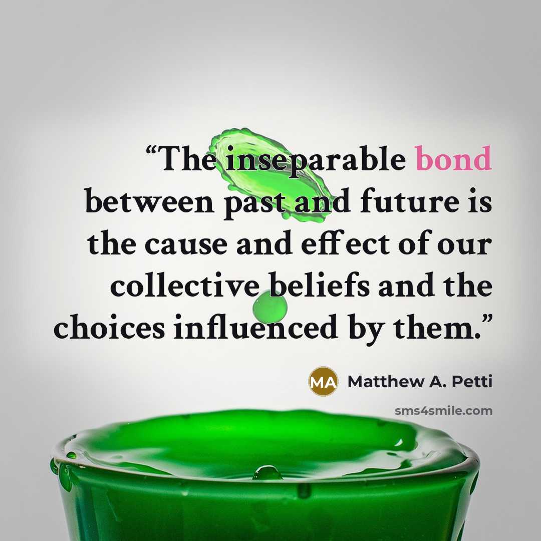 “The inseparable bond between past and future is the cause and effect of our collective beliefs and the choices influenced by them.” quote by Matthew A. Petti