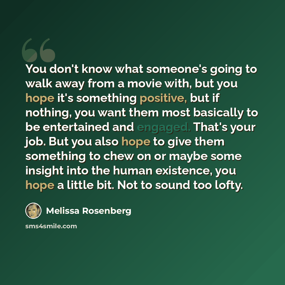 “You don't know what someone's going to walk away from a movie with, but you hope it's something positive, but if nothing, you want them most basically to be entertained and engaged. That's your job. But you also hope to give them something to chew on or maybe some insight into the human existence…” quote by Melissa Rosenberg