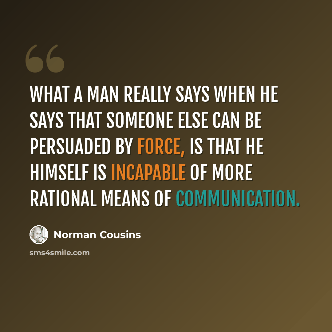 “What a man really says when he says that someone else can be persuaded by force, is that he himself is incapable of more rational means of communication.” quote by Norman Cousins