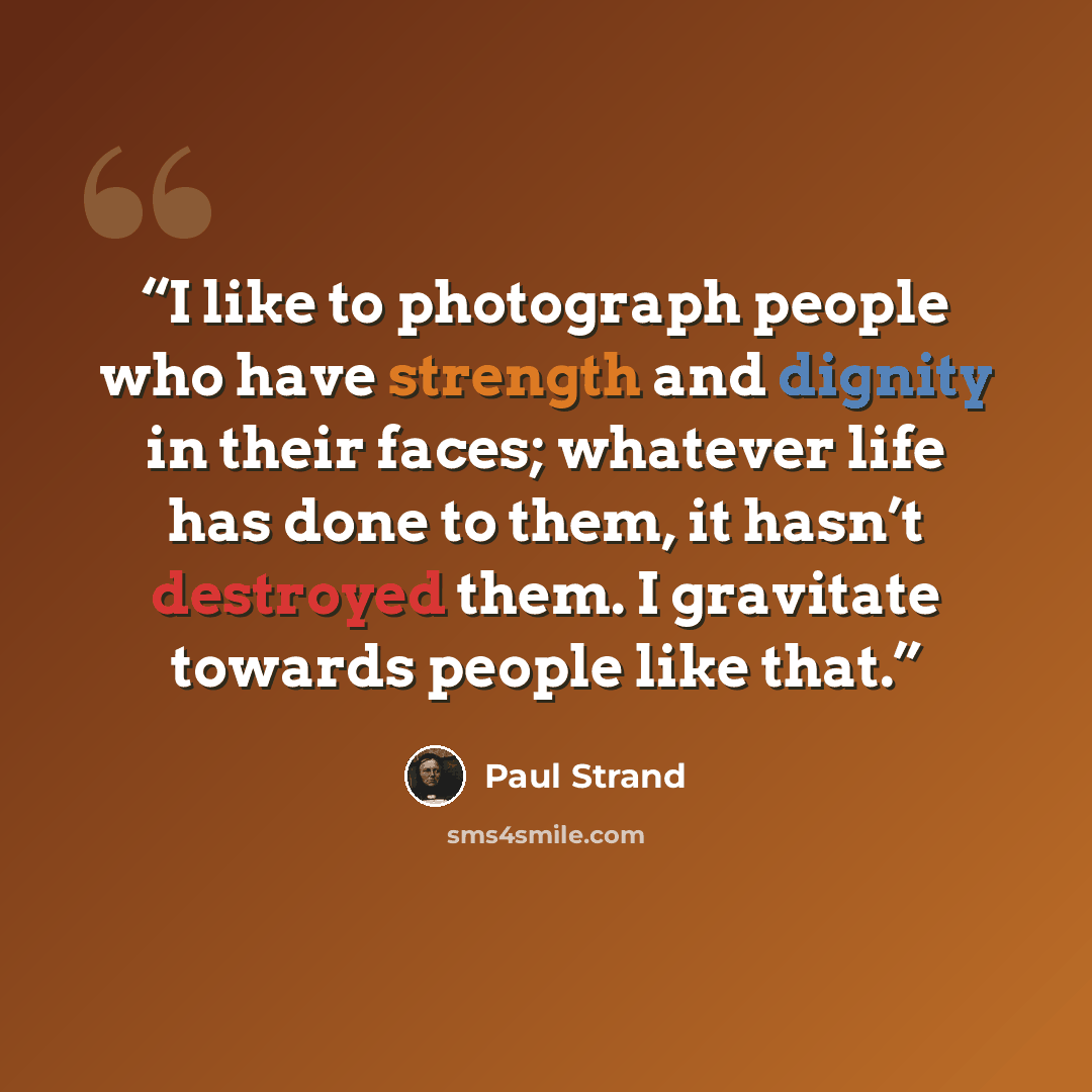“I like to photograph people who have strength and dignity in their faces; whatever life has done to them, it hasn’t destroyed them. I gravitate towards people like that.” quote by Paul Strand
