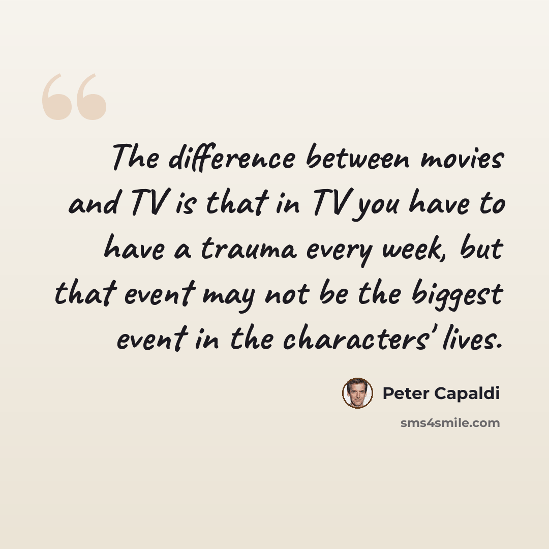 “The difference between movies and TV is that in TV you have to have a trauma every week, but that event may not be the biggest event in the characters' lives.” quote by Peter Capaldi