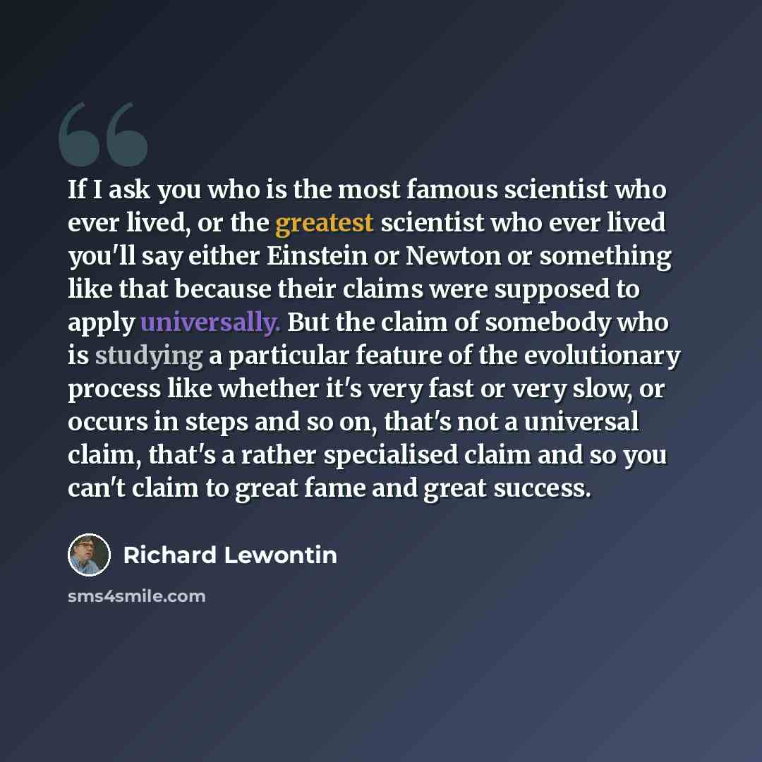 “If I ask you who is the most famous scientist who ever lived, or the greatest scientist who ever lived you'll say either Einstein or Newton or something like that because their claims were supposed to apply universally. But the claim of somebody who is studying a particular feature of the…” quote by Richard Lewontin
