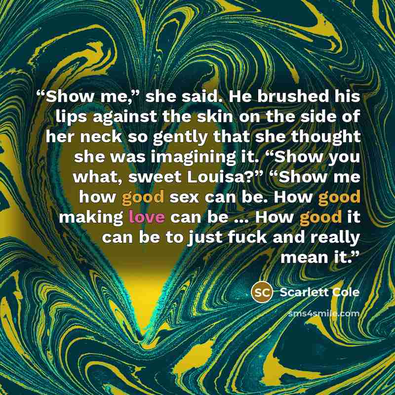 “Show me,” she said. He brushed his lips against the skin on the side of her neck so gently that she thought she was imagining it. “Show you what, sweet Louisa?” “Show me how good sex can be. How good making love can be ... How good it can be to just fuck and really mean it.” quote by Scarlett Cole