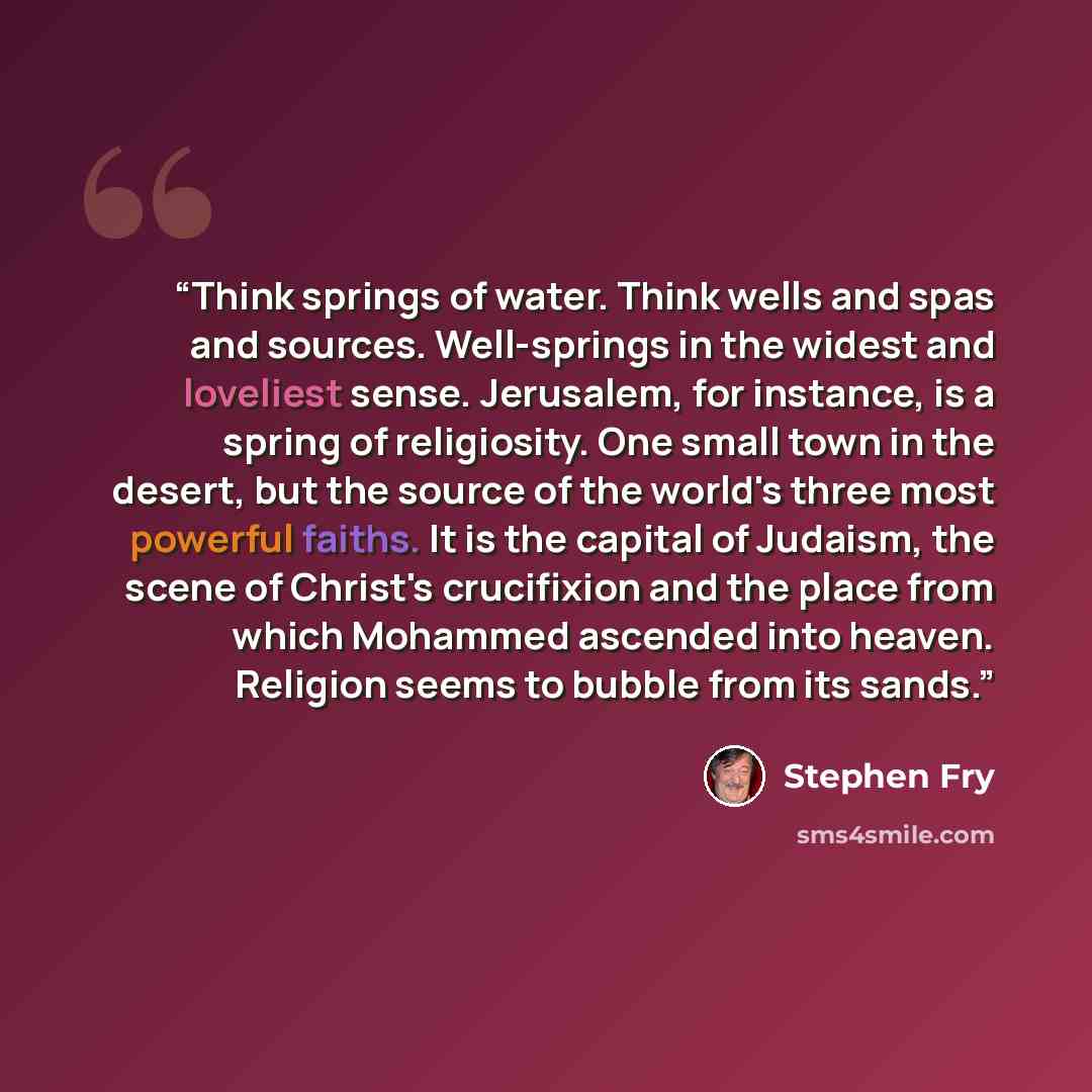 “Think springs of water. Think wells and spas and sources. Well-springs in the widest and loveliest sense. Jerusalem, for instance, is a spring of religiosity. One small town in the desert, but the source of the world's three most powerful faiths. It is the capital of Judaism, the scene of Christ's…” quote by Stephen Fry