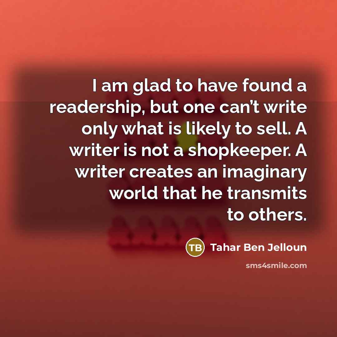 “I am glad to have found a readership, but one can’t write only what is likely to sell. A writer is not a shopkeeper. A writer creates an imaginary world that he transmits to others.” quote by Tahar Ben Jelloun