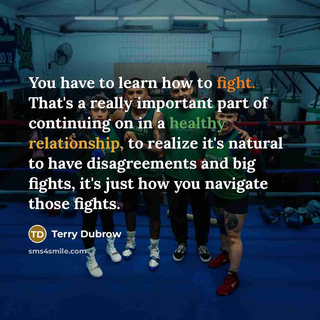 “You have to learn how to fight. That's a really important part of continuing on in a healthy relationship, to realize it's natural to have disagreements and big fights, it's just how you navigate those fights.” quote by Terry Dubrow