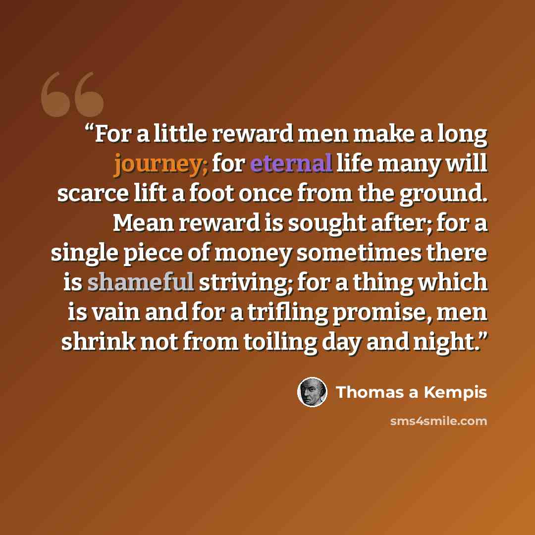 “For a little reward men make a long journey; for eternal life many will scarce lift a foot once from the ground. Mean reward is sought after; for a single piece of money sometimes there is shameful striving; for a thing which is vain and for a trifling promise, men shrink not from toiling day and…” quote by Thomas à Kempis
