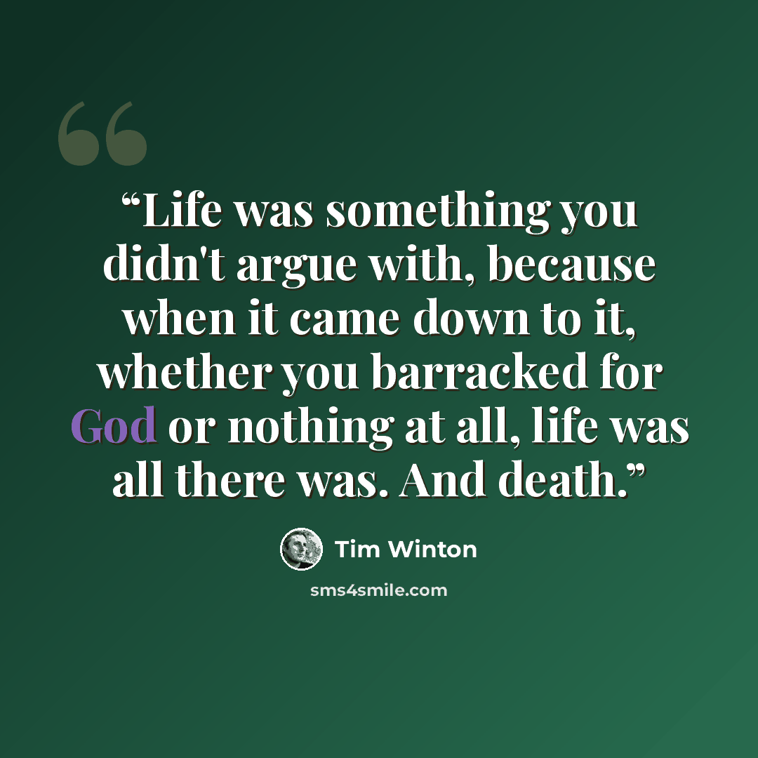 “Life was something you didn't argue with, because when it came down to it, whether you barracked for God or nothing at all, life was all there was. And death.” quote by Tim Winton