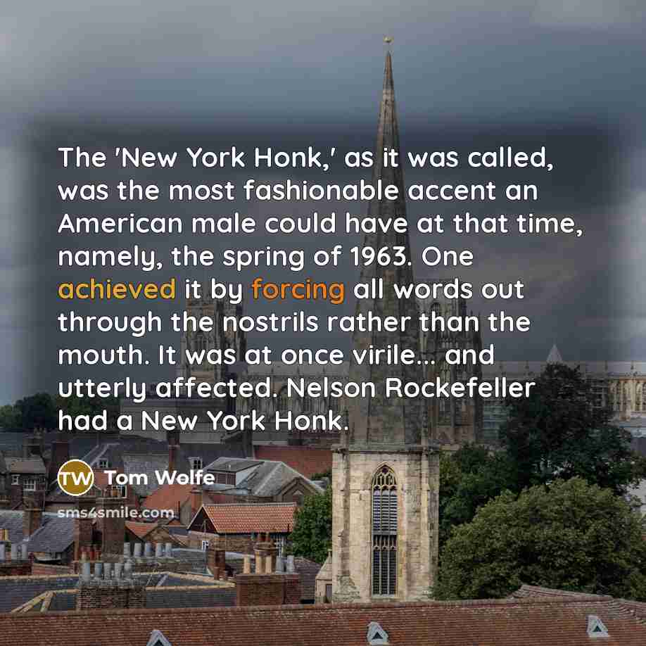 “The 'New York Honk,' as it was called, was the most fashionable accent an American male could have at that time, namely, the spring of 1963. One achieved it by forcing all words out through the nostrils rather than the mouth. It was at once virile... and utterly affected. Nelson Rockefeller had a…” quote by Tom Wolfe