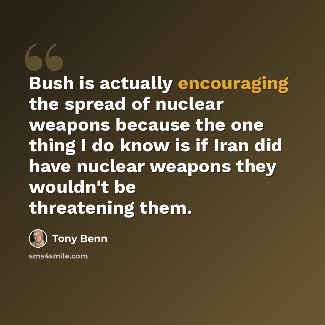 “Bush is actually encouraging the spread of nuclear weapons because the one thing I do know is if Iran did have nuclear weapons they wouldn't be threatening them.” quote by Tony Benn