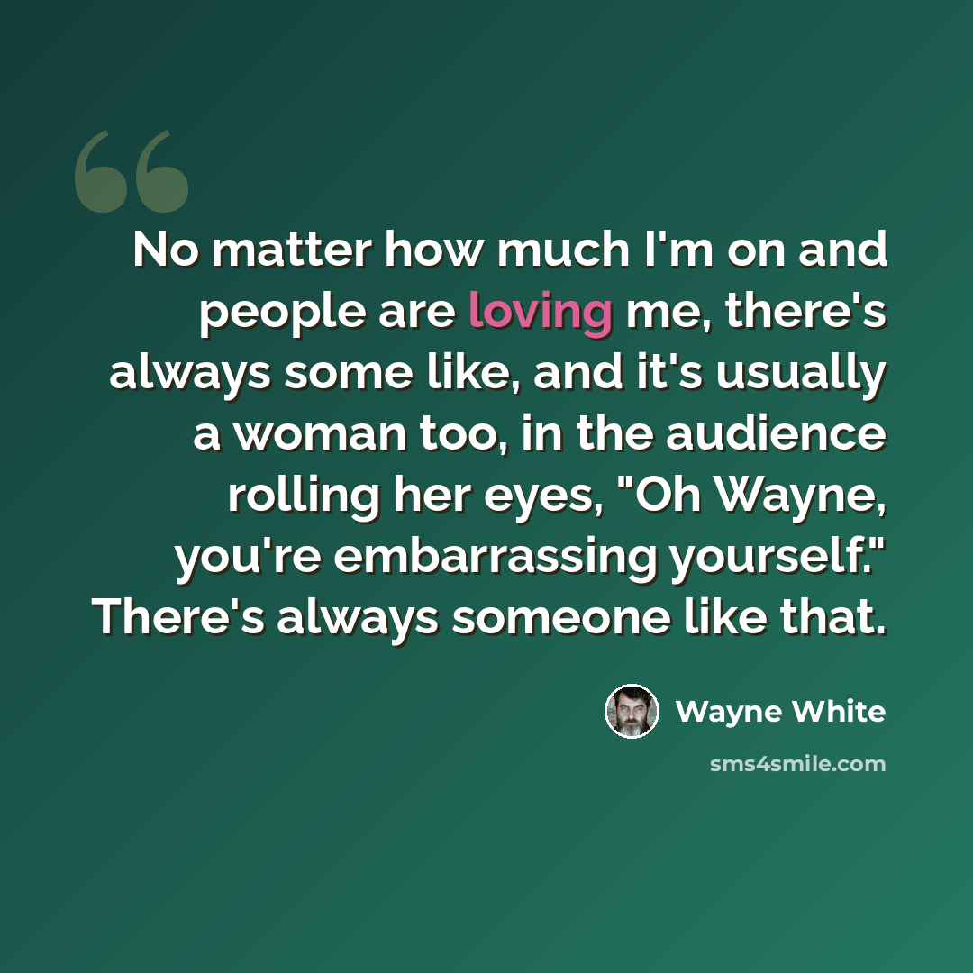 “No matter how much I'm on and people are loving me, there's always some like, and it's usually a woman too, in the audience rolling her eyes, "Oh Wayne, you're embarrassing yourself." There's always someone like that.” quote by Wayne White