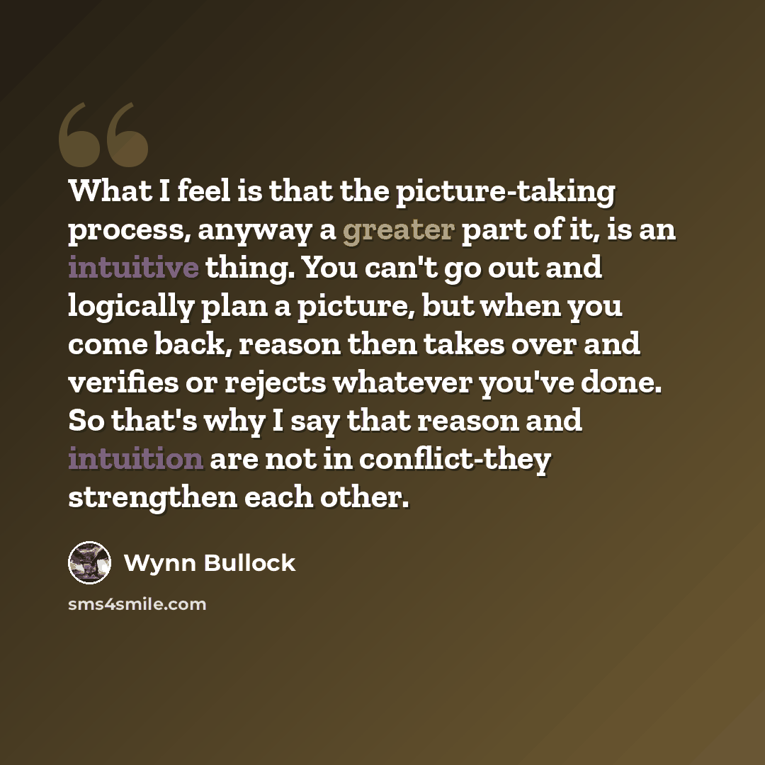 “What I feel is that the picture-taking process, anyway a greater part of it, is an intuitive thing. You can't go out and logically plan a picture, but when you come back, reason then takes over and verifies or rejects whatever you've done. So that's why I say that reason and intuition are not in…” quote by Wynn Bullock
