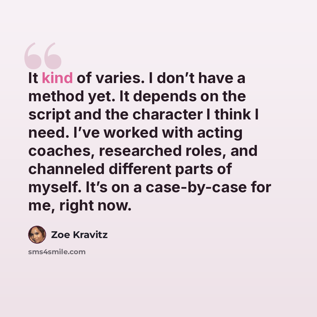 “It kind of varies. I don’t have a method yet. It depends on the script and the character I think I need. I’ve worked with acting coaches, researched roles, and channeled different parts of myself. It’s on a case-by-case for me, right now.” quote by Zoe Kravitz