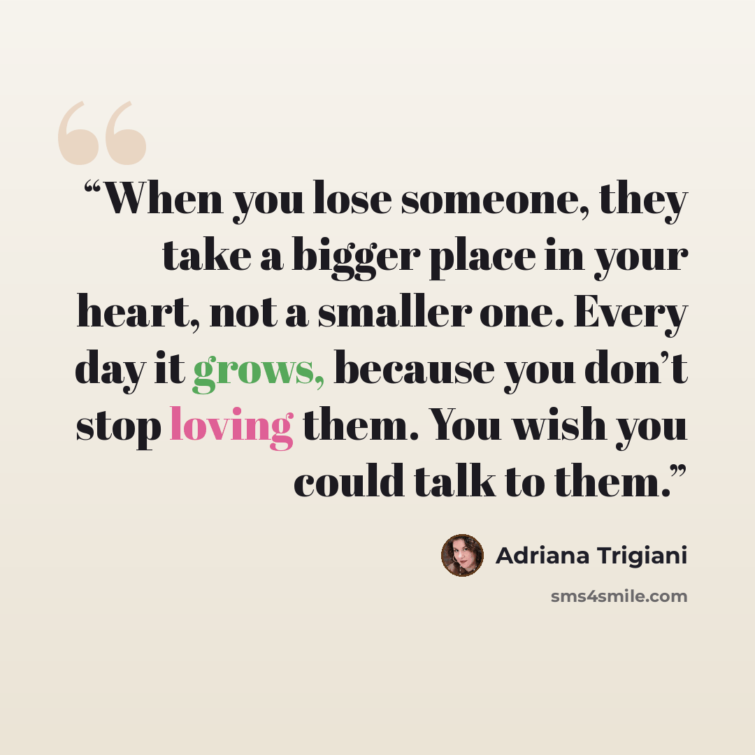 “When you lose someone, they take a bigger place in your heart, not a smaller one. Every day it grows, because you don’t stop loving them. You wish you could talk to them.” quote by Adriana Trigiani
