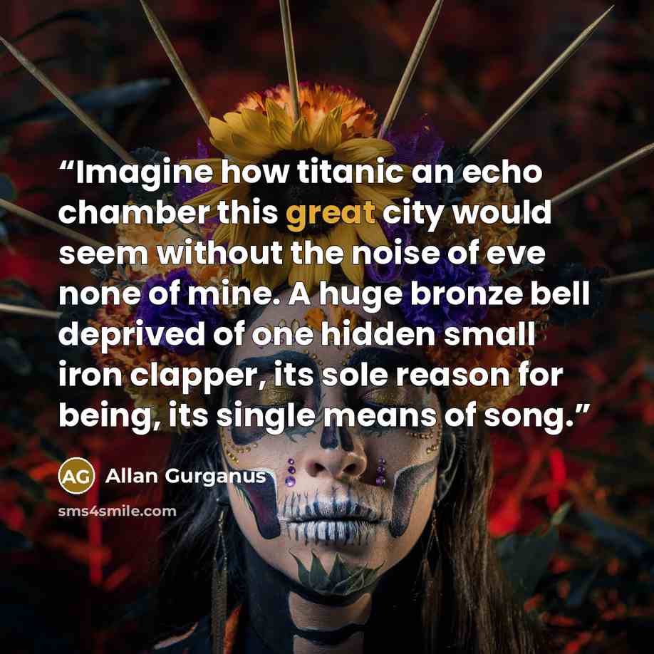“Imagine how titanic an echo chamber this great city would seem without the noise of eve none of mine. A huge bronze bell deprived of one hidden small iron clapper, its sole reason for being, its single means of song.” quote by Allan Gurganus