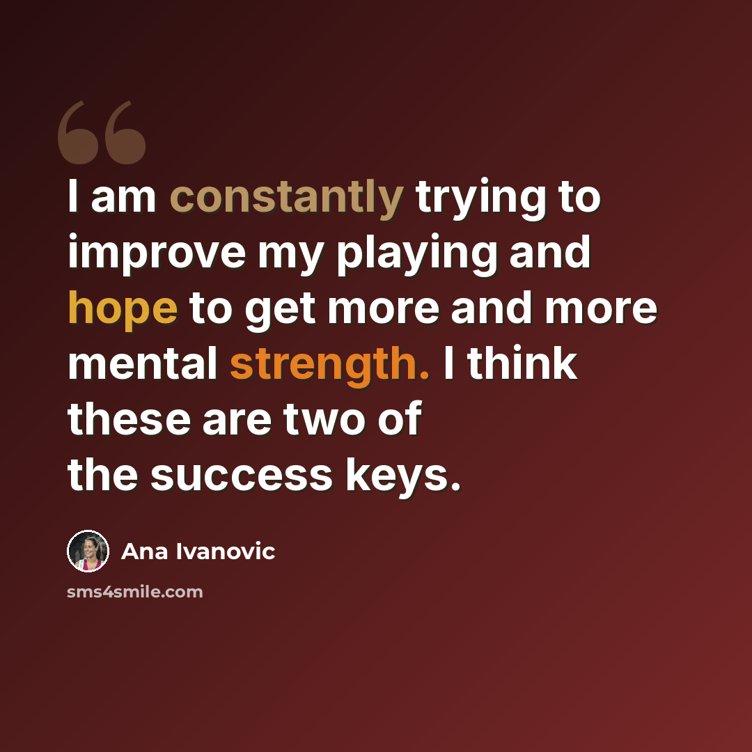 “I am constantly trying to improve my playing and hope to get more and more mental strength. I think these are two of the success keys.” quote by Ana Ivanovic