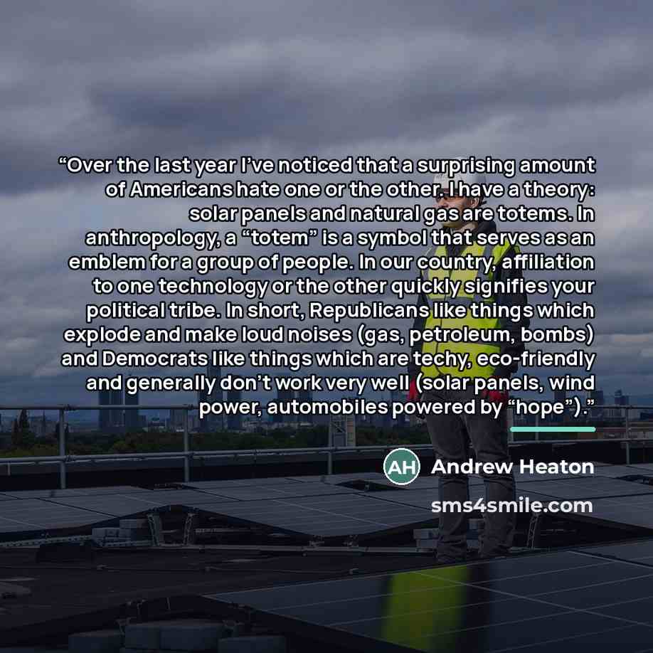 “Over the last year I’ve noticed that a surprising amount of Americans hate one or the other. I have a theory: solar panels and natural gas are totems. In anthropology, a “totem” is a symbol that serves as an emblem for a group of people. In our country, affiliation to one technology or the other…” quote by Andrew Heaton