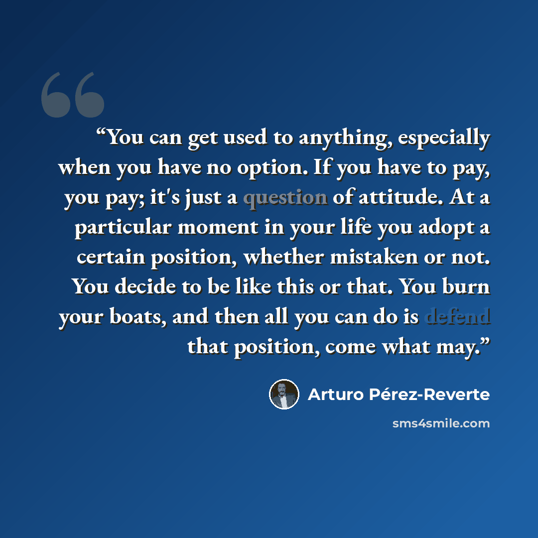 “You can get used to anything, especially when you have no option. If you have to pay, you pay; it's just a question of attitude. At a particular moment in your life you adopt a certain position, whether mistaken or not. You decide to be like this or that. You burn your boats, and then all you can…” quote by Arturo Pérez-Reverte