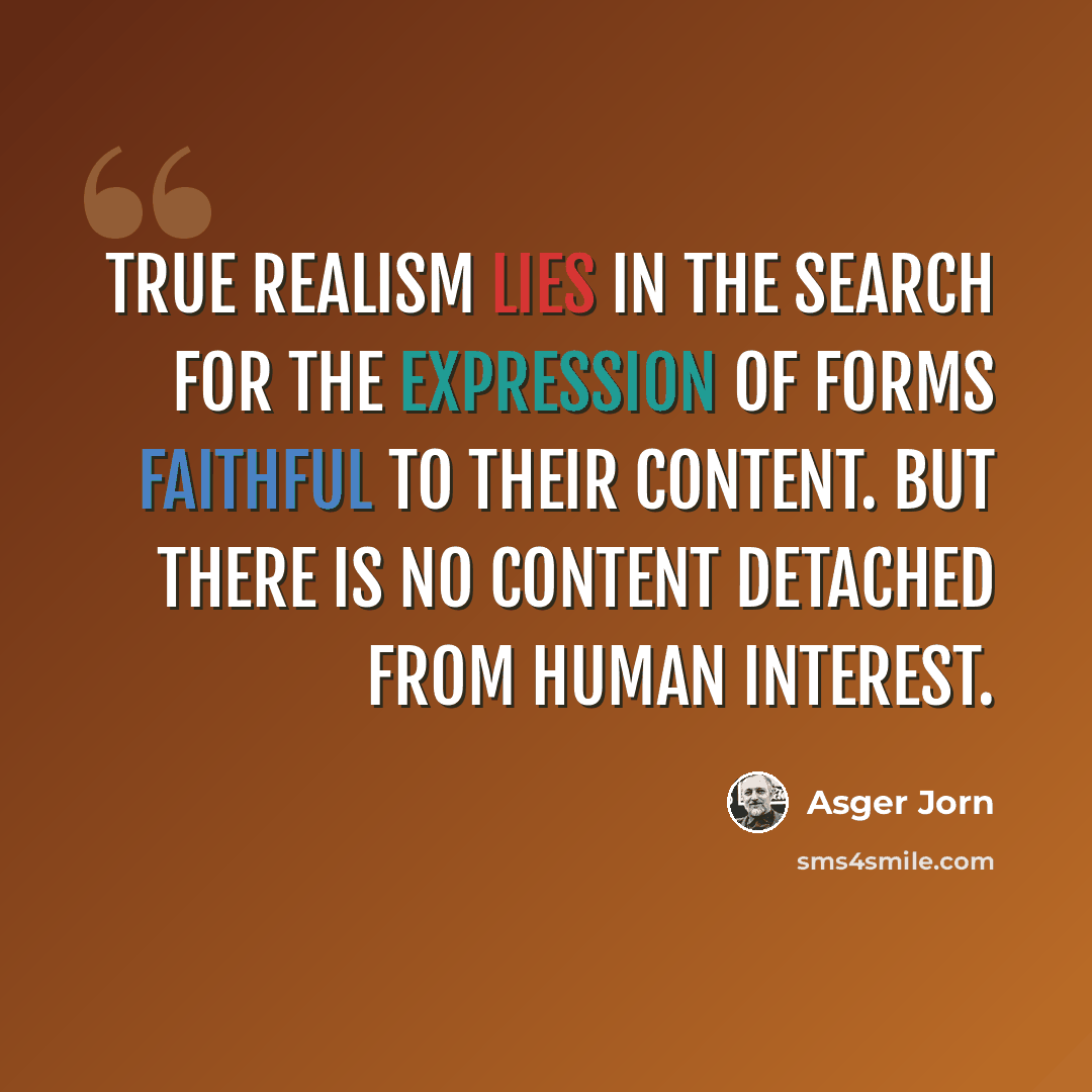 “True realism lies in the search for the expression of forms faithful to their content. But there is no content detached from human interest.” quote by Asger Jorn