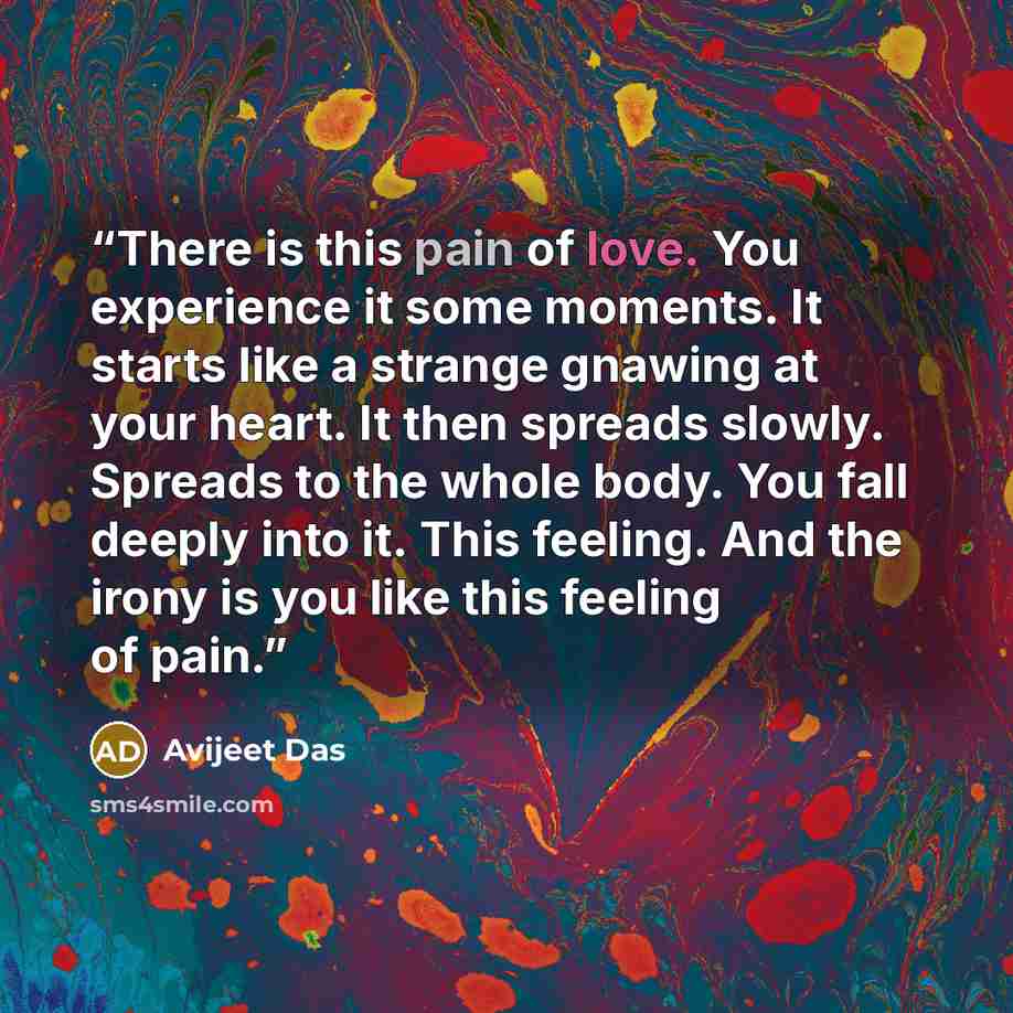 “There is this pain of love. You experience it some moments. It starts like a strange gnawing at your heart. It then spreads slowly. Spreads to the whole body. You fall deeply into it. This feeling. And the irony is you like this feeling of pain.” quote by Avijeet Das