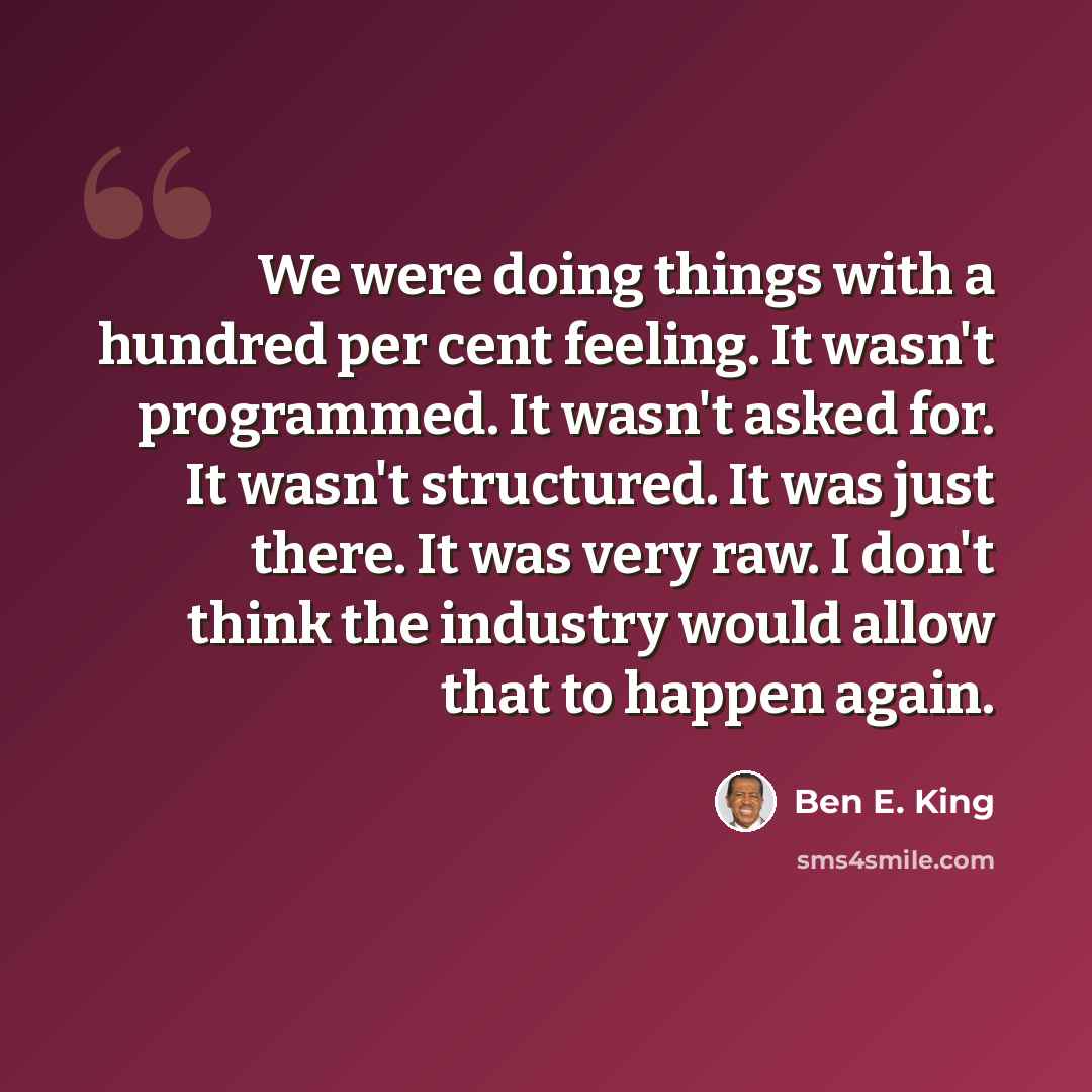 “We were doing things with a hundred per cent feeling. It wasn't programmed. It wasn't asked for. It wasn't structured. It was just there. It was very raw. I don't think the industry would allow that to happen again.” quote by Ben E. King