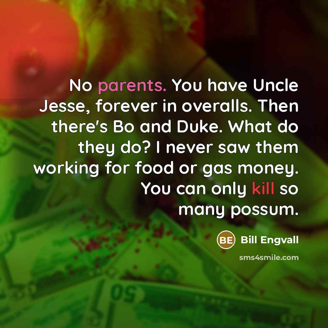 “No parents. You have Uncle Jesse, forever in overalls. Then there's Bo and Duke. What do they do? I never saw them working for food or gas money. You can only kill so many possum.” quote by Bill Engvall