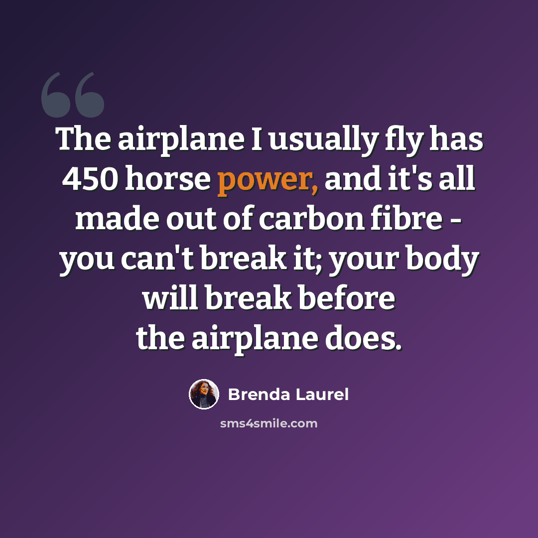 “The airplane I usually fly has 450 horse power, and it's all made out of carbon fibre - you can't break it; your body will break before the airplane does.” quote by Brenda Laurel