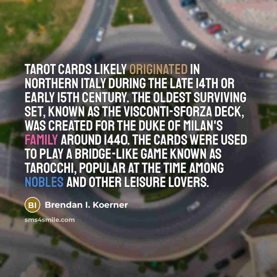“Tarot cards likely originated in northern Italy during the late 14th or early 15th century. The oldest surviving set, known as the Visconti-Sforza deck, was created for the Duke of Milan's family around 1440. The cards were used to play a bridge-like game known as tarocchi, popular at the time…” quote by Brendan I. Koerner