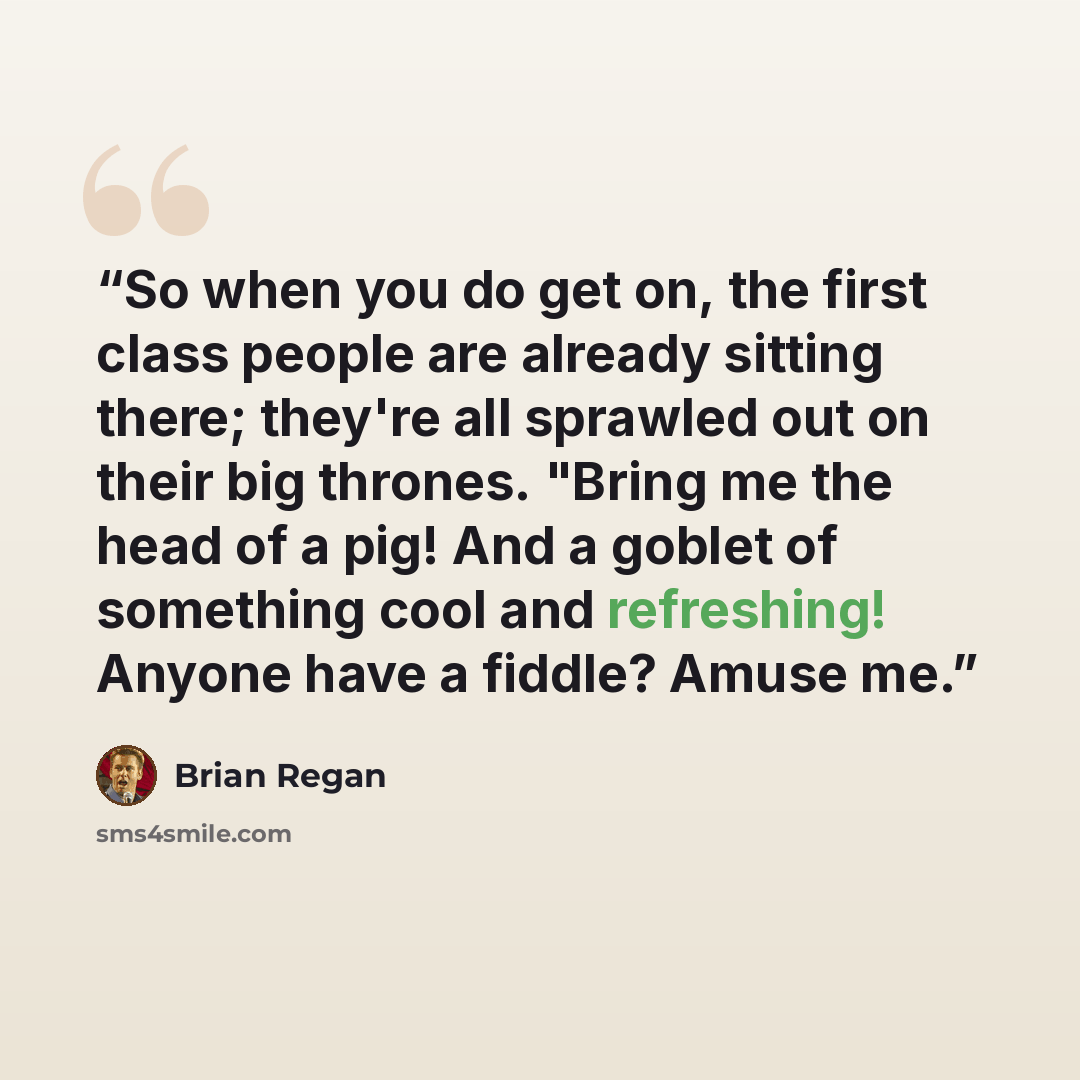 “So when you do get on, the first class people are already sitting there; they're all sprawled out on their big thrones. "Bring me the head of a pig! And a goblet of something cool and refreshing! Anyone have a fiddle? Amuse me.” quote by Brian Regan