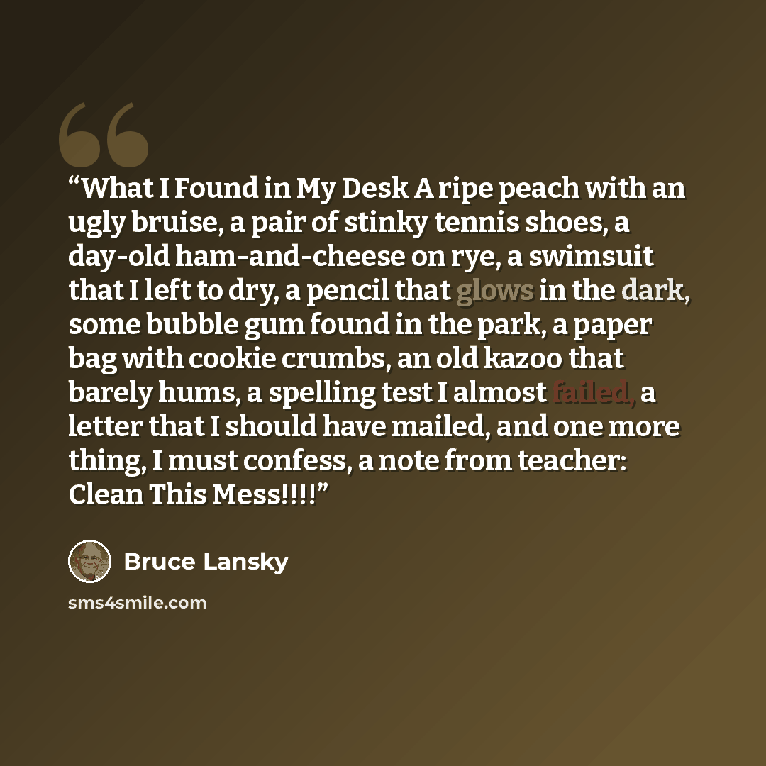 “What I Found in My Desk A ripe peach with an ugly bruise, a pair of stinky tennis shoes, a day-old ham-and-cheese on rye, a swimsuit that I left to dry, a pencil that glows in the dark, some bubble gum found in the park, a paper bag with cookie crumbs, an old kazoo that barely hums, a spelling…” quote by Bruce Lansky