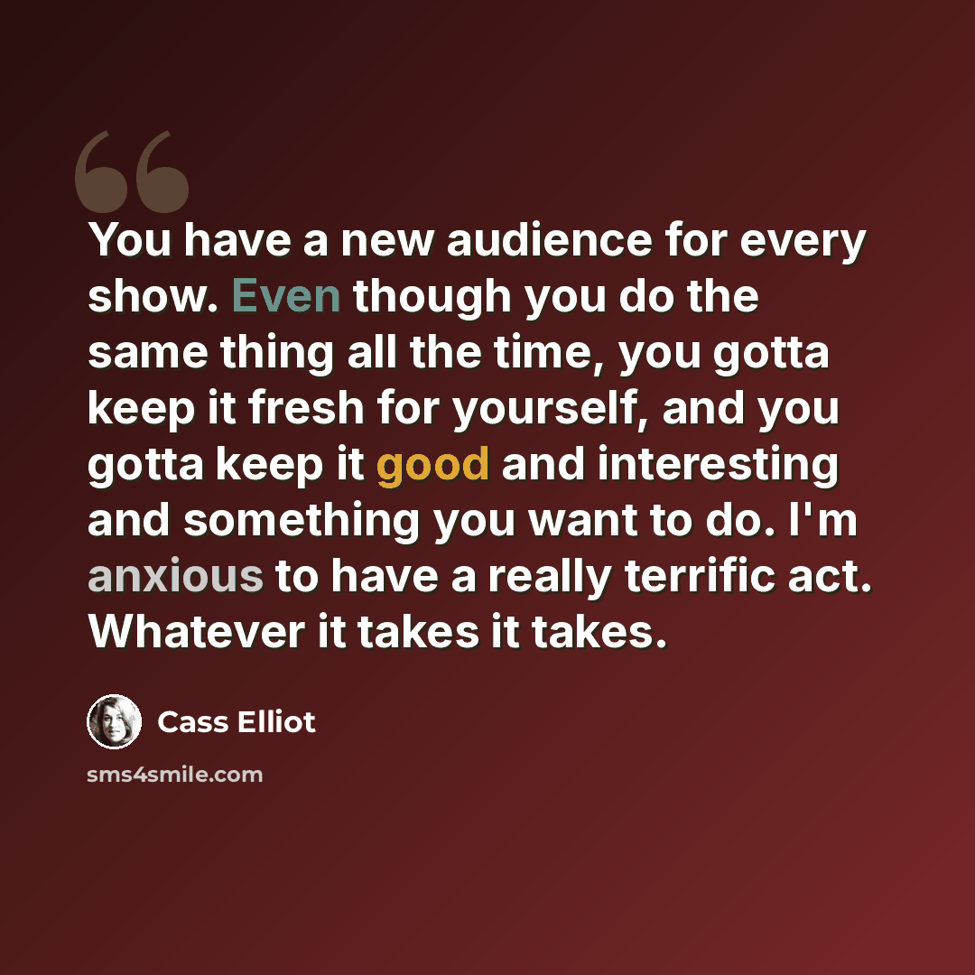 “You have a new audience for every show. Even though you do the same thing all the time, you gotta keep it fresh for yourself, and you gotta keep it good and interesting and something you want to do. I'm anxious to have a really terrific act. Whatever it takes it takes.” quote by Cass Elliot