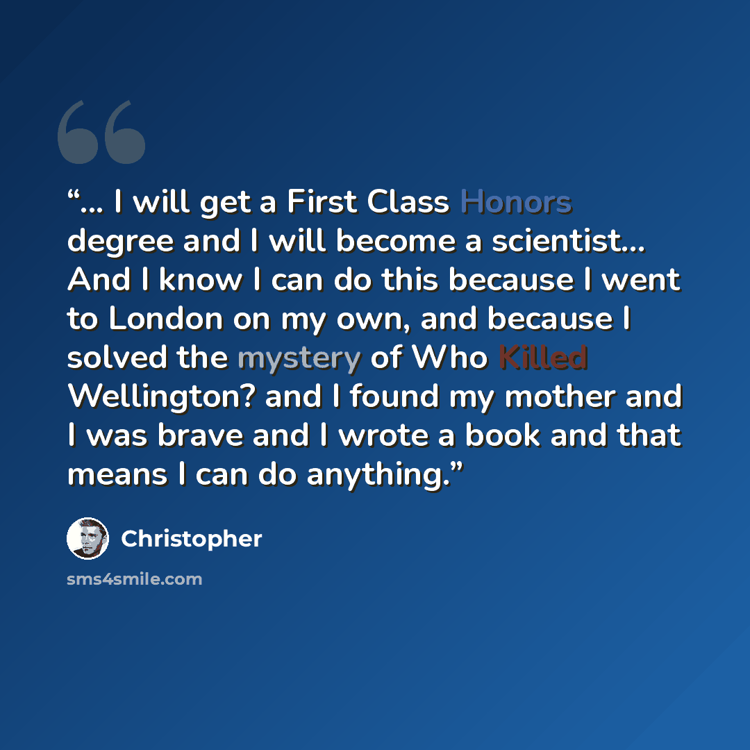 “... I will get a First Class Honors degree and I will become a scientist... And I know I can do this because I went to London on my own, and because I solved the mystery of Who Killed Wellington? and I found my mother and I was brave and I wrote a book and that means I can do anything.” quote by Christopher