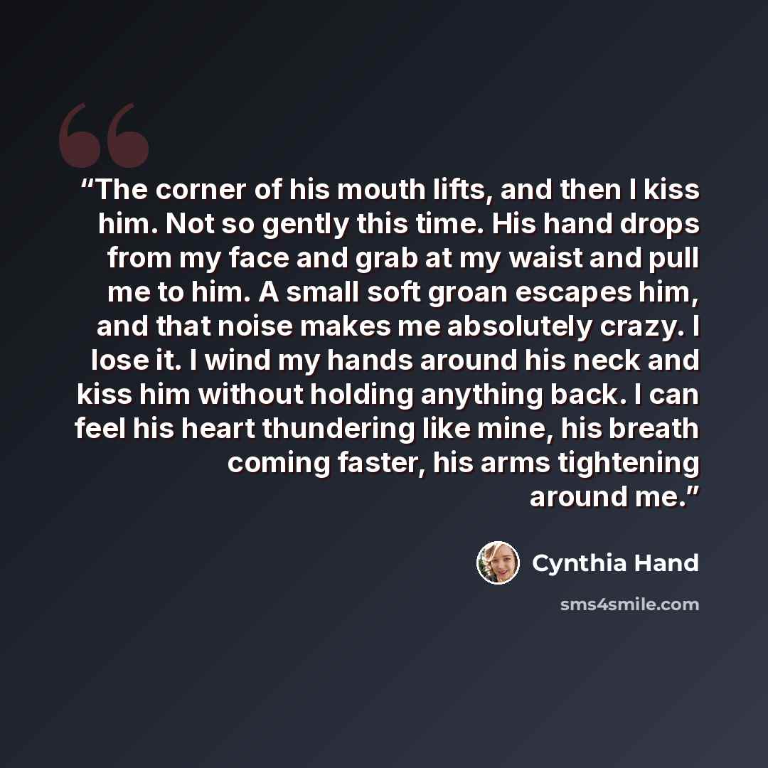 “The corner of his mouth lifts, and then I kiss him. Not so gently this time. His hand drops from my face and grab at my waist and pull me to him. A small soft groan escapes him, and that noise makes me absolutely crazy. I lose it. I wind my hands around his neck and kiss him without holding…” quote by Cynthia Hand