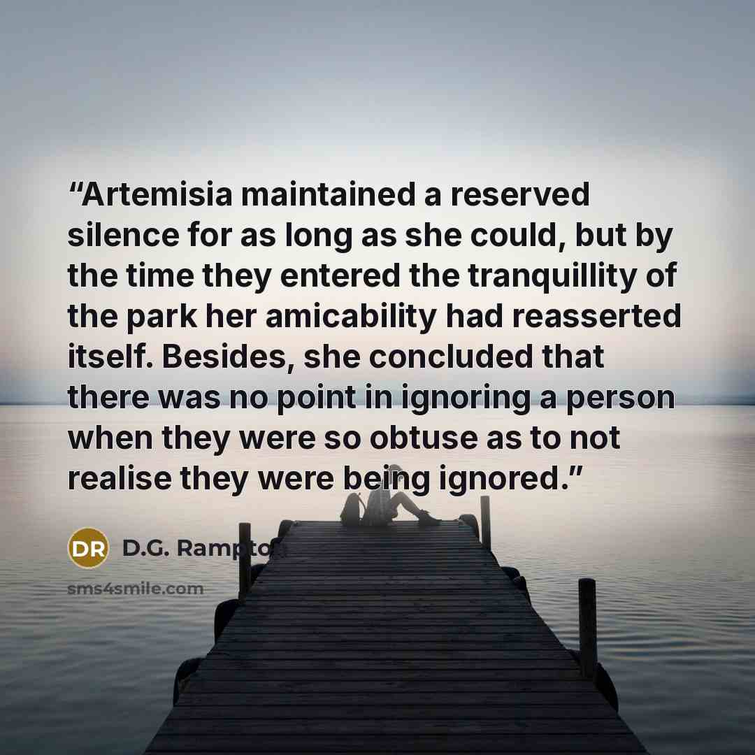 “Artemisia maintained a reserved silence for as long as she could, but by the time they entered the tranquillity of the park her amicability had reasserted itself. Besides, she concluded that there was no point in ignoring a person when they were so obtuse as to not realise they were being ignored.” quote by D.G. Rampton