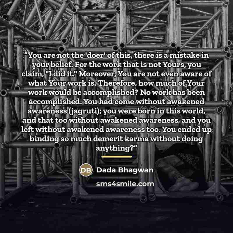“You are not the 'doer' of this, there is a mistake in your belief. For the work that is not Yours, you claim, "I did it." Moreover, You are not even aware of what Your work is. Therefore, how much of Your work would be accomplished? No work has been accomplished. You had come without awakened…” quote by Dada Bhagwan