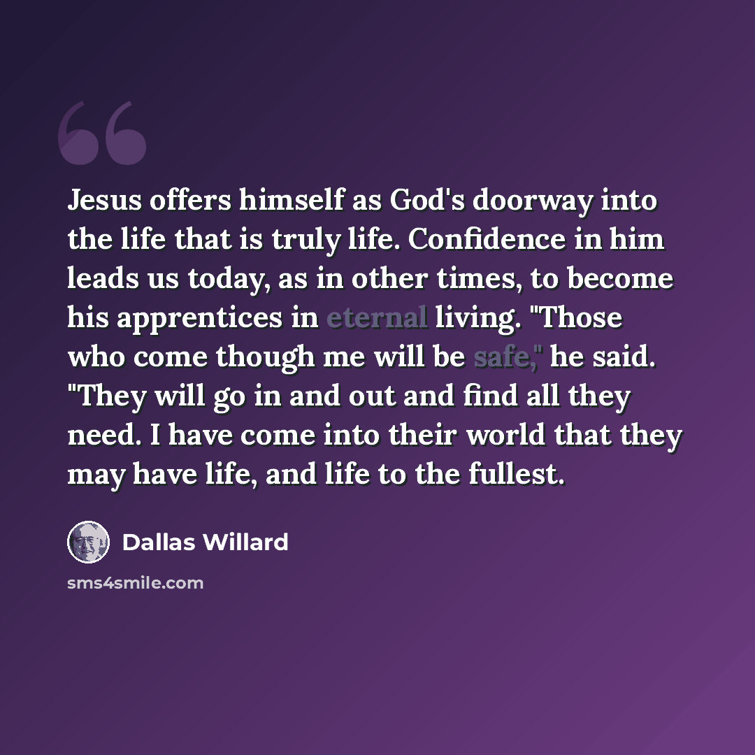 “Jesus offers himself as God's doorway into the life that is truly life. Confidence in him leads us today, as in other times, to become his apprentices in eternal living. "Those who come though me will be safe," he said. "They will go in and out and find all they need. I have come into their world…” quote by Dallas Willard