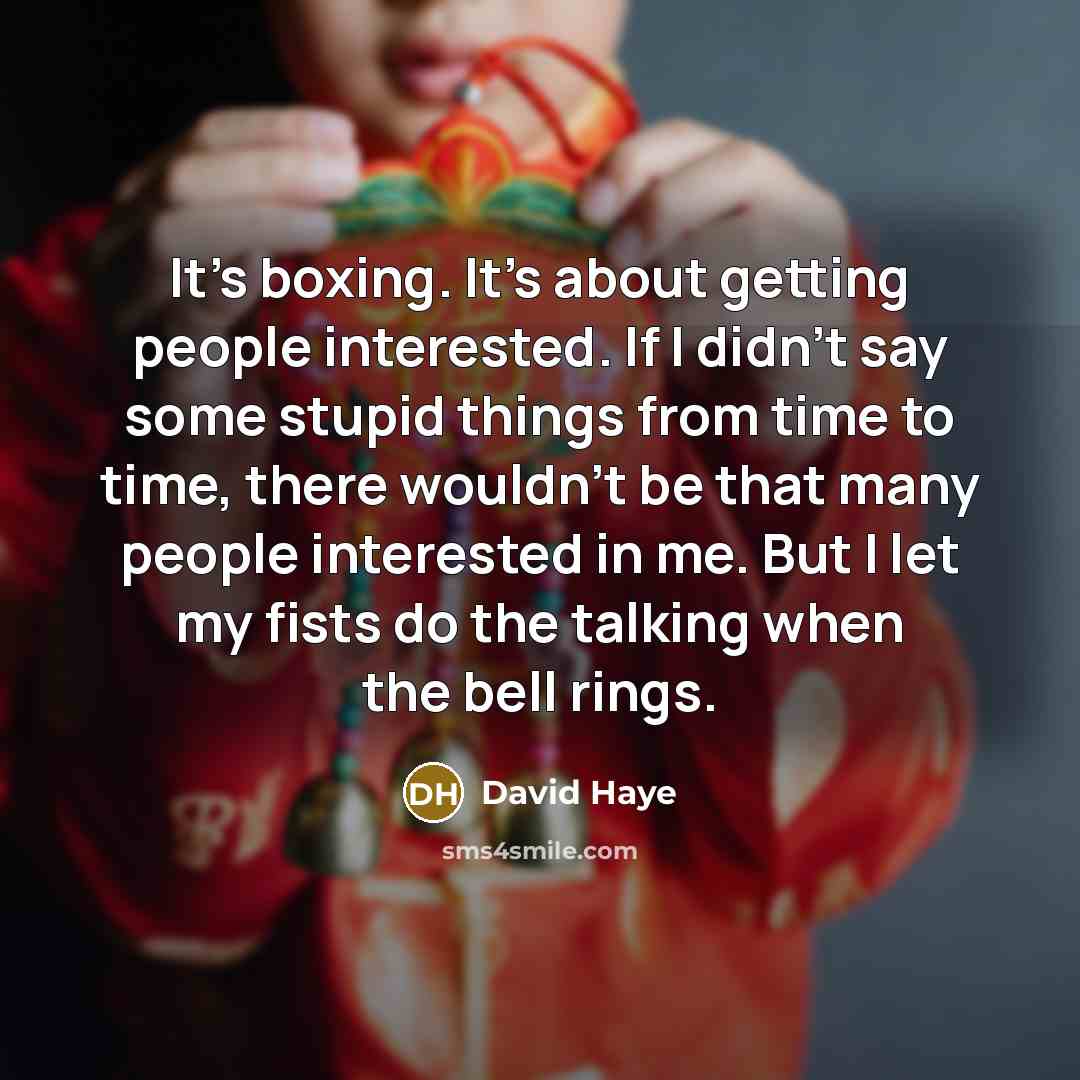 “It's boxing. It's about getting people interested. If I didn't say some stupid things from time to time, there wouldn't be that many people interested in me. But I let my fists do the talking when the bell rings.” quote by David Haye