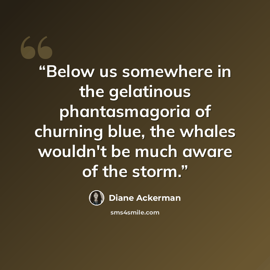 “Below us somewhere in the gelatinous phantasmagoria of churning blue, the whales wouldn't be much aware of the storm.” quote by Diane Ackerman