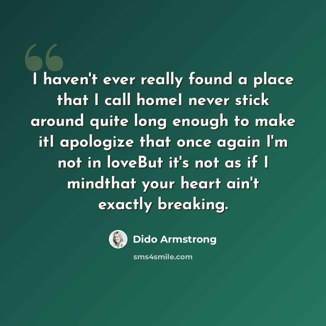 “I haven't ever really found a place that I call homeI never stick around quite long enough to make itI apologize that once again I'm not in loveBut it's not as if I mindthat your heart ain't exactly breaking.” quote by Dido Armstrong