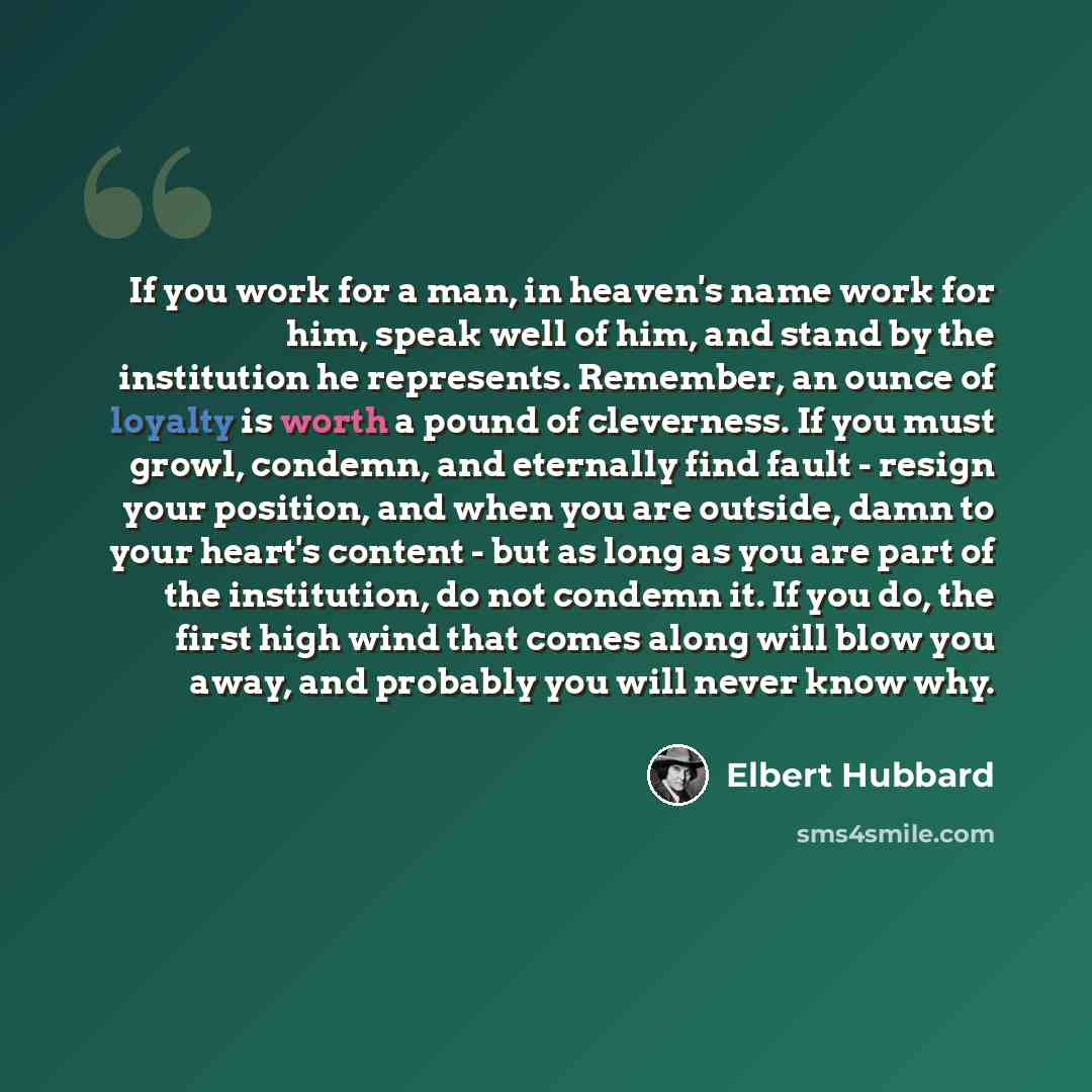 “If you work for a man, in heaven's name work for him, speak well of him, and stand by the institution he represents. Remember, an ounce of loyalty is worth a pound of cleverness. If you must growl, condemn, and eternally find fault - resign your position, and when you are outside, damn to your…” quote by Elbert Hubbard